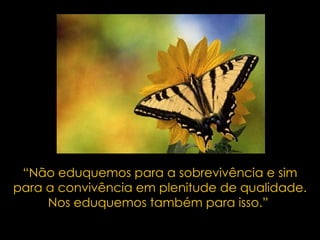 “ Não eduquemos para a sobrevivência e sim para a convivência em plenitude de qualidade. Nos eduquemos também para isso.”  