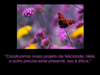“ Construamos nosso projeto de felicidade. Nele, o outro precisa estar presente. Isso é ética.” 