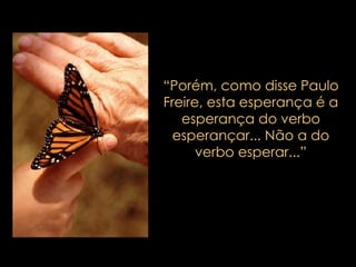 “ Porém, como disse Paulo Freire, esta esperança é a esperança do verbo esperançar... Não a do verbo esperar...” 