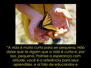“ A vida é muito curta para ser pequena. Não deixe que te digam que a vida é curta e, por isso, pequena. Polinize a esperança com atitude, você é a referência para seus aprendizes, e aí falo de educandos e educadores...” 