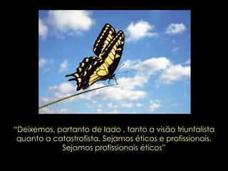 “ Deixemos, portanto de lado , tanto a visão triunfalista quanto a catastrofista. Sejamos éticos e profissionais. Sejamos profissionais éticos” 