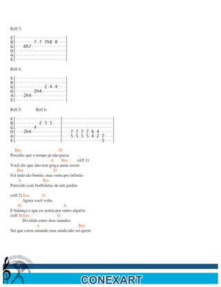  

Riff 3:

E|-------------------|
B|-------7-7-7h8-8---|
G|---6h7-------------|
D|-------------------|
A|-------------------|
E|-------------------|

Riff 4:

E|-------------------|
B|-------------------|
G|-----------2-4-4---|
D|-------2h4---------|
A|---2h4-------------|
E|-------------------|

Riff 5:       Riff 6:

E|-----------------|-------------------|
B|---------2-3-5---|-------------------|
G|-------4---------|-------------------|
D|---2h4-----------|---7-7-7-7-6-4-----|
A|-----------------|---5-5-5-5-4-2-7---|
E|-----------------|---------------5---|

  Bm                       D
Percebo que o tempo já não passa
                       A    Bm        (riff 1)
Você diz que não tem graça amar assim
    Bm                   D
Foi tudo tão bonito, mas voou pro infinito
     A             Bm
Parecido com borboletas de um jardim

(riff 2) Em        G
        Agora você volta
      D                        A
E balança o que eu sentia por outro alguém
(riff 3) Em                 G
        Dividido entre dois mundos
               A                       Bm
Sei que estou amando mas ainda não sei quem




	
  
 