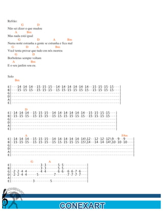  

Refrão:
           G           D
Não sei dizer o que mudou
      A        Bm
Mas nada está igual
        G              D           A           Bm
Numa noite estranha a gente se estranha e fica mal
   G          D        A             Bm
Você tenta provar que tudo em nós morreu
      G            D
Borboletas sempre voltam
    A             Bm
E o seu jardim sou eu.


Solo
       Bm

E|---14-14-14--15-15-15--14-14-14-14-14-14--15-15-15-15---|
B|---15-15-15--15-15-15--15-15-15-15-15-15--15-15-15-15---|
G|--------------------------------------------------------|
D|--------------------------------------------------------|
A|--------------------------------------------------------|
E|--------------------------------------------------------|

         D
E|-14-14-14--15-15-15--14-14-14-14-14-14--15-15-15-15---|
B|-15-15-15--15-15-15--15-15-15-15-15-15--15-15-15-15---|
G|------------------------------------------------------|
D|------------------------------------------------------|
A|------------------------------------------------------|
E|------------------------------------------------------|

         A                                                 F#m
E|-14-14-14--15-15-15--14-14-14-14-14-1412--12-12-129--9--9----|
B|-15-15-15--15-15-15--15-15-15-15-15-1514--14-14-1410-10-10---|
G|---------------------------------------------------------------|
D|---------------------------------------------------------------|
A|---------------------------------------------------------------|
E|---------------------------------------------------------------|

            G        A
E|---------------3-3------5-5------------|
B|---------------3-3------5-5------------|
G|-2-2-4-4-------4-4------6-6--6-6-7-6---|
D|-2-2-4-4-----5--------7------7-7-7-7---|
A|---------------------------------------|
E|-----------3--------5------------------|




	
  
 