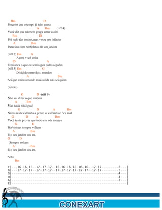  

  Bm                       D
Percebo que o tempo já não passa
                       A    Bm        (riff 4)
Você diz que não tem graça amar assim
    Bm                   D
Foi tudo tão bonito, mas voou pro infinito
     A             Bm
Parecido com borboletas de um jardim

(riff 2) Em        G
        Agora você volta
      D                        A
E balança o que eu sentia por outro alguém
(riff 5) Em                 G
        Dividido entre dois mundos
               A                       Bm
Sei que estou amando mas ainda não sei quem

(refrão)

           G           D (riff 6)
Não sei dizer o que mudou
      A        Bm
Mas nada está igual
        G              D           A           Bm
Numa noite estranha a gente se estranha e fica mal
   G          D        A             Bm
Você tenta provar que tudo em nós morreu
      G            D
Borboletas sempre voltam
    A             Bm
E o seu jardim sou eu.
G         D
 Sempre voltam
    A             Bm
E o seu jardim sou eu.

Solo:
        Bm

E|---16-16-16--17-17-17--16-16-16-16-16-16--17-17---------2---|
B|---17-17-17--17-17-17--17-17-17-17-17-17--17-17---------2---|
G|--------------------------------------------------------4---|
D|--------------------------------------------------------4---|
A|--------------------------------------------------------2---|
E|------------------------------------------------------------|
                                       	
  


	
  
 