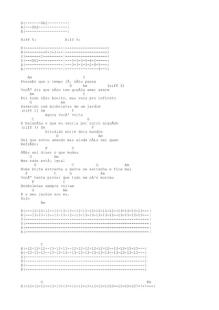D|-------0h2---------|
A|---0h2-------------|
E|-------------------|
Riff 5: Riff 6:
E|-----------------|-------------------|
B|---------0-1-3---|-------------------|
G|-------2---------|-------------------|
D|---0h2-----------|---5-5-5-5-4-2-----|
A|-----------------|---3-3-3-3-2-0-5---|
E|-----------------|---------------3---|
Am C
Percebo que o tempo jÃ¡ nÃ£o passa
G Am (riff 1)
VocÃª diz que nÃ£o tem graÃ§a amar assim
Am C
Foi tudo tÃ£o bonito, mas voou pro infinito
G Am
Parecido com borboletas de um jardim
(riff 2) Dm F
Agora vocÃª volta
C G
E balanÃ§a o que eu sentia por outro alguÃ©m
(riff 3) Dm F
Dividido entre dois mundos
G Am
Sei que estou amando mas ainda nÃ£o sei quem
RefrÃ£o:
F C
NÃ£o sei dizer o que mudou
G Am
Mas nada estÃ¡ igual
F C G Am
Numa noite estranha a gente se estranha e fica mal
F C G Am
VocÃª tenta provar que tudo em nÃ³s morreu
F C
Borboletas sempre voltam
G Am
E o seu jardim sou eu.
Solo
Am
E|---12-12-12--13-13-13--12-12-12-12-12-12--13-13-13-13---|
B|---13-13-13--13-13-13--13-13-13-13-13-13--13-13-13-13---|
G|--------------------------------------------------------|
D|--------------------------------------------------------|
A|--------------------------------------------------------|
E|--------------------------------------------------------|
C
E|-12-12-12--13-13-13--12-12-12-12-12-12--13-13-13-13---|
B|-13-13-13--13-13-13--13-13-13-13-13-13--13-13-13-13---|
G|------------------------------------------------------|
D|------------------------------------------------------|
A|------------------------------------------------------|
E|------------------------------------------------------|
G Em
E|-12-12-12--13-13-13--12-12-12-12-12-1210--10-10-107-7-7---|
 