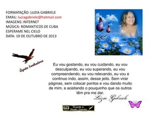 FORMATAÇÃO: LUZIA GABRIELE
EMAIL: luziagabriele@hotmail.com
IMAGENS: INTERNET
MÚSICA: ROMANTICOS DE CUBA
ESPERAME NEL CIELO
DATA: 10 DE OUTUBRO DE 2013
Eu vou gostando, eu vou cuidando, eu vou
desculpando, eu vou superando, eu vou
compreendendo, eu vou relevando, eu vou e
continuo indo, assim, desse jeito. Sem virar
páginas, sem colocar pontos e vou dando muito
de mim, e aceitando o pouquinho que os outros
têm pra me dar.
 