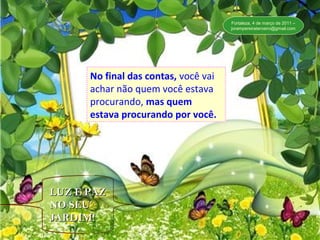 No final de contas, você vai achar não quem
você estava procurando, mas quem estava
procurando por você.”
No final das contas, você vai
achar não quem você estava
procurando, mas quem
estava procurando por você.
No final das contas, você vai
achar não quem você estava
procurando, mas quem
estava procurando por você.
LUZ E PAZLUZ E PAZ
NO SEUNO SEU
JARDIM!JARDIM!
Fortaleza, 4 de março de 2011 –
jorampereiraterceiro@gmail.com
 