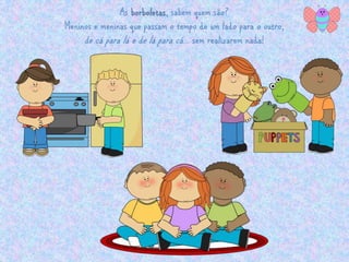 As borboletas, sabem quem são? 
Meninos e meninas que passam o tempo de um lado para o outro, 
de cá para lá e de lá para cá … sem realizarem nada! 
 