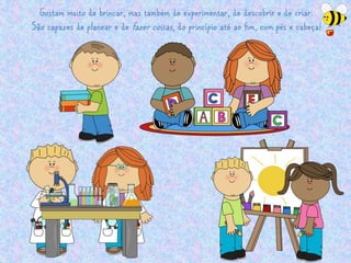 Gostam muito de brincar, mas também de experimentar, de descobrir e de criar. 
São capazes de planear e de fazer coisas , do princípio até ao fim, com pés e cabeça! 
 