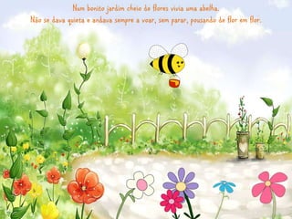Num bonito jardim cheio de flores vivia uma abelha. 
Não se dava quieta e andava sempre a voar, sem parar, pousando de flo...