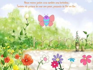 Nesse mesmo jardim vivia também uma borboleta. 
Também ela gostava de voar sem parar, pousando de flor em flor. 
 