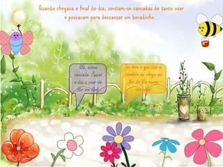 Quando chegava o final do dia, sentiam-se cansadas de tanto voar 
e pousavam para descansar um bocadinho… 
Sei bem o que isso é, 
também eu chego ao 
fim do dia muito 
cansada! 
Ufa, estou 
cansada. Passei 
o dia a voar de 
flor em flor ! 
 
