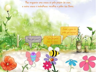 Mas enquanto uma voava só pelo prazer de voar, 
a outra voava e trabalhava: recolhia o pólen das flores. 
O que me custa 
mais é o peso! 
Peso, que peso? 
Então, o peso do 
pólen que carrego! 
 