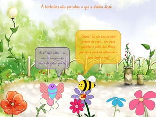 A borboleta não percebeu o que a abelha disse… 
Sabes? Eu não voo só pelo 
prazer de voar… voo para 
apanhar o pólen das flores, 
que serve para me alimentar e 
para fazer o mel! 
Ai é? Não sabia… eu 
voo só porque não 
gosto de estar quieta! 
 