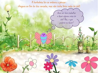 A borboleta foi-se embora a pensar: 
chegava ao fim do dia cansada, mas não tinha feito nada de útil! 
Deve ser bom trabalhar 
e fazer alguma coisa de 
útil! Mas, o que 
poderei eu fazer? 
 