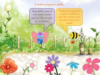 E resolveu perguntar à abelha… 
Amiga abelha, ensina-me 
a ser como tu, também 
quero ser útil e não andar 
só a borboletear… 
Se quiseres podes ajudar-me, 
carregando um baldinho de 
pólen! Assim dividimos o peso 
pelas duas e ficamos menos 
cansadas! 
 