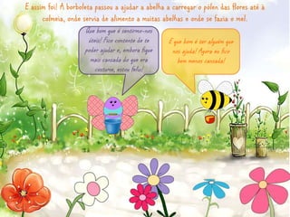 E assim foi! A borboleta passou a ajudar a abelha a carregar o pólen das flores até à 
colmeia, onde servia de alimento a muitas abelhas e onde se fazia o mel. 
Que bom que é sentirmo-nos 
úteis! Fico contente de te 
poder ajudar e, embora fique 
mais cansada do que era 
costume, estou feliz! 
E que bom é ter alguém que 
nos ajuda! Agora eu fico 
bem menos cansada! 
 