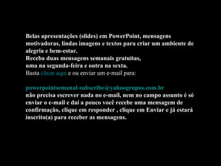Belas apresentações (slides) em PowerPoint, mensagens motivadoras, lindas imagens e textos para criar um ambiente de alegria e bem-estar. Receba duas mensagens semanais gratuitas, uma na segunda-feira e outra na sexta. Basta  clicar aqui  e ou enviar um e-mail para:    [email_address]   não precisa escrever nada no e-mail, nem no campo assunto é só enviar o e-mail e daí a pouco você recebe uma mensagem de confirmação, clique em responder , clique em Enviar e já estará inscrito(a) para receber as mensagens.  