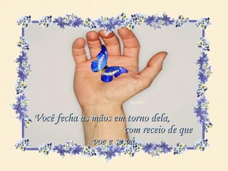 Você fecha as mãos em torno dela,
                       com receio de que
              voe e se vá.
 