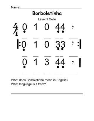 Name:____________________________________
Borboletinha
Level 1 Cello
0 1 0 44
___ ___ ____ __ __ _____
0 1 0 33
___ ___ ____ __ __ _____
0 1 3 44
___ ___ ____ __ __ _____
What does Borboletinha mean in English?
What language is it from?
__________________________________________
 