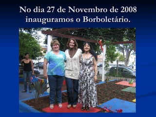 No dia 27 de Novembro de 2008 inauguramos o Borboletário. 