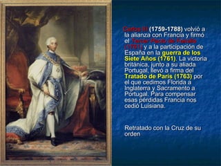 Carlos III (1759-1788) volvió a
la alianza con Francia y firmó
el Tercer Pacto de Familia
(1761) y a la participación de
España en la guerra de los
Siete Años (1761). La victoria
británica, junto a su aliada
Portugal, llevó a firma del
Tratado de París (1763) por
el que cedimos Florida a
Inglaterra y Sacramento a
Portugal. Para compensar
esas pérdidas Francia nos
cedió Luisiana.
Retratado con la Cruz de su
orden
 