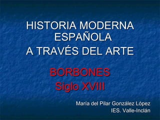 HISTORIA MODERNA
ESPAÑOLA
A TRAVÉS DEL ARTE
BORBONES
Siglo XVIII
María del Pilar González López
IES. Valle-Inclán
 