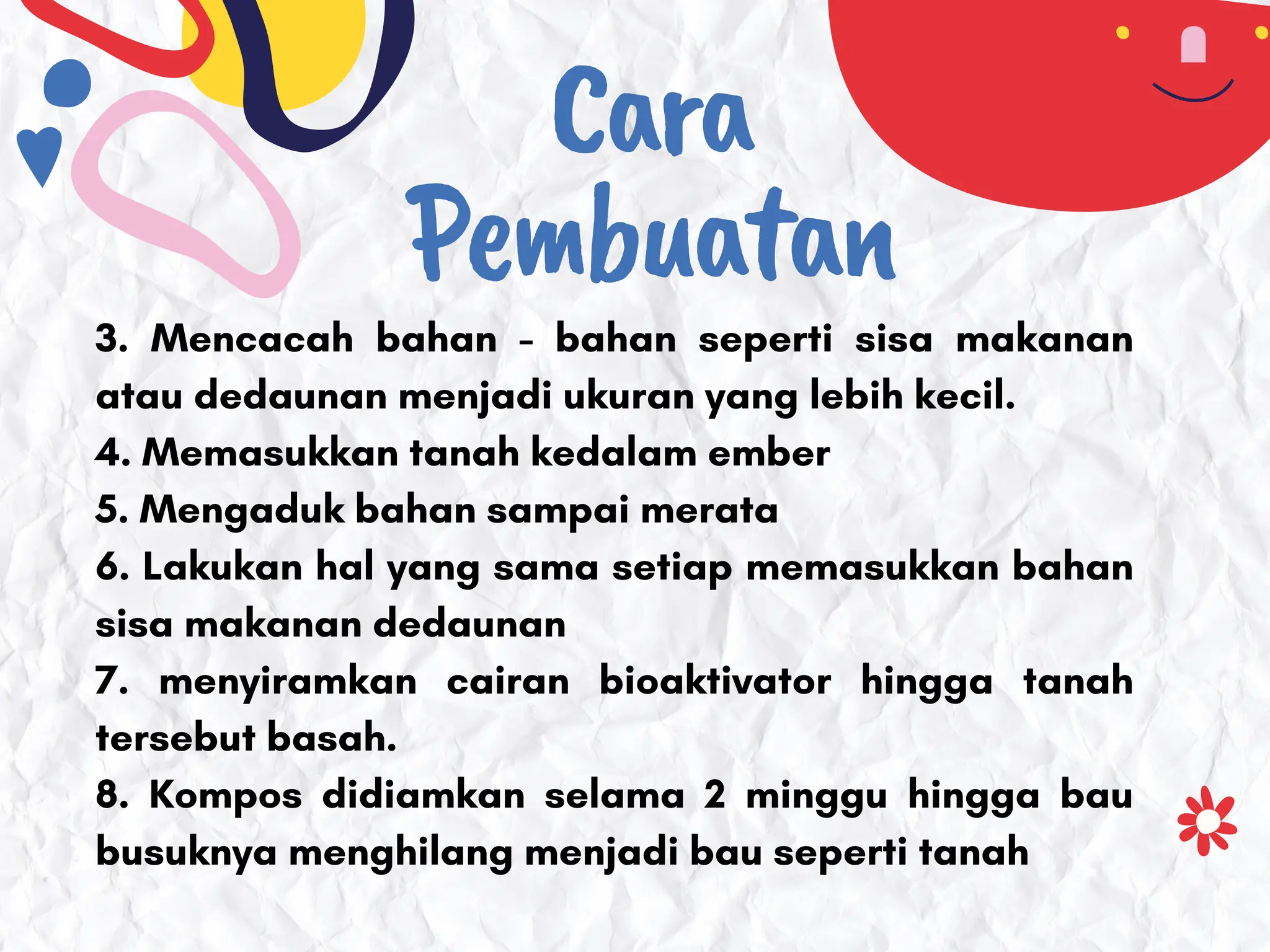 Cara
Pembuatan
3. Mencacah bahan - bahan seperti sisa makanan
atau dedaunan menjadi ukuran yang lebih kecil.
4. Memasukkan tanah kedalam ember
5. Mengaduk bahan sampai merata
6. Lakukan hal yang sama setiap memasukkan bahan
sisa makanan dedaunan
7. menyiramkan cairan bioaktivator hingga tanah
tersebut basah.
8. Kompos didiamkan selama 2 minggu hingga bau
busuknya menghilang menjadi bau seperti tanah
 
