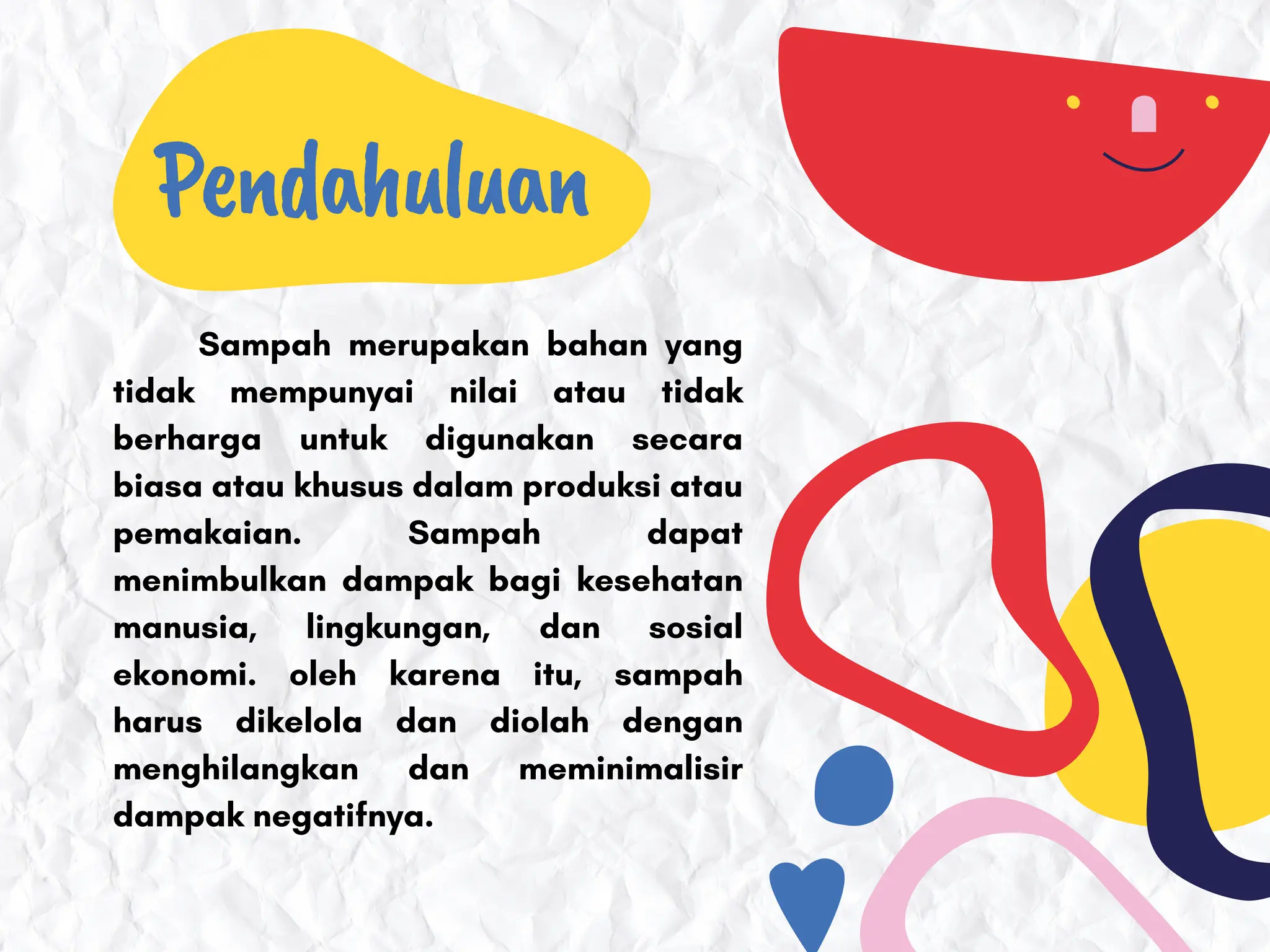 Pendahuluan
Sampah merupakan bahan yang
tidak mempunyai nilai atau tidak
berharga untuk digunakan secara
biasa atau khusus dalam produksi atau
pemakaian. Sampah dapat
menimbulkan dampak bagi kesehatan
manusia, lingkungan, dan sosial
ekonomi. oleh karena itu, sampah
harus dikelola dan diolah dengan
menghilangkan dan meminimalisir
dampak negatifnya.
 