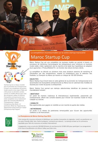 La compétition incontournable sur la scène startup marocaine
Maroc Startup Cup
Maroc Startup Cup est une compétition de business models qui permet à travers un
processus de mentoring d’accompagner les entrepreneurs pour construire un business
model viable, d’aller rapidement vers le marché et de tester leur hypothèses en adaptant
leurs approches « Product/Market Fit » en fonction des retours de leurs clients.
La compétition se déroule sur plusieurs mois avec plusieurs sessions de mentoring et
d'évaluation par des entrepreneurs, experts et investisseurs pour la sélection des
finalistes. Le champion du Maroc qui recevra un chèque de 100 000 Dirhams.
OBJECTIFS
Maroc Startcp Cup s'inscrit dans le cadre général de la promotion de l’entreprenariat et la
dynamisation de l’écosystème entrepreneurial au Maroc tout en valorisant des modèles de
réussite pour inciter les jeunes à entreprendre.
Maroc Startcp Cup permet aux startups sélectionnées bénéficier de plusieurs mois
d’accélération incluant:
| MENTORAT
Un panel de mentors (nationaux & internationaux) expérimentés, passionnés par
l’entreprenariat, offrant des conseils éclairés pour innover son business model et mieux
l’adapter au marché.
| VISIBILITE
Des opportunités pour gagner en visibilité sur son marché et auprès des médias.
| NETWORKING
Un accès à un réseau de partenaires remarquables pour trouver des opportunités
d’affaires ou de financement.
StartUp Cup est un réseau mondial
pour la promotion de l’entreprenariat
à travers une compétition de business
model ouverte à tous types d’idées qui
a fait preuve ces dernières années
comme un modèle efficace pour créer
des entreprises viables et renforcer
l'écosystème entrepreneurial local.
Cette compétition est un évènement
phare de la Semaine Mondiale de
l’Entreprenariat « Global
Entrepreneurship Week » et
partenaire officiel du Programme du
département d’état américain ‘Global
Entrepreneurship Program’.
La Championne de Maroc Startup Cup 2013
Une marque de couscous artisanal et diététique aux recettes innovantes et originales. Looly's se positionne sur
du eater-friendly (diet, bon, facile à préparer, connecté aux valeurs). La startup se base sur le commerce
équitable pour faire du couscous un produit international.
La gagnante a reçu un prix de 100 000 Dirhams et une bourse de 10 000 USD pour participer à un programme
d’un mois d’accélération à la Silicon Valley aux Etats-Unis.
Partenaire OfficielNATIONAL HOST
www.startupmaroc.org
www.maroc.startupcup.com
 