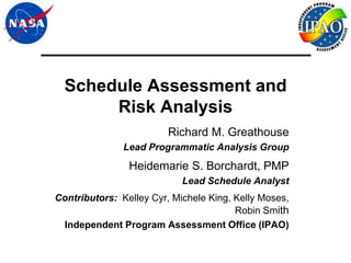 Schedule Assessment and
       Risk Analysis
                         Richard M. Greathouse
               Lead Programmatic Analysis Group
                Heidemarie S. Borchardt, PMP
                            Lead Schedule Analyst
Contributors: Kelley Cyr, Michele King, Kelly Moses,
                                        Robin Smith
 Independent Program Assessment Office (IPAO)
 