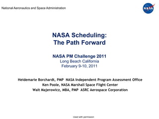 National Aeronautics and Space Administration




                                   NASA Scheduling:
                                   The Path Forward

                                   NASA PM Challenge 2011
                                        Long Beach California
                                         February 9-10, 2011


           Heidemarie Borchardt, PMP NASA Independent Program Assessment Office
                        Ken Poole, NASA Marshall Space Flight Center
                  Walt Majerowicz, MBA, PMP ASRC Aerospace Corporation




                                                Used with permission
 