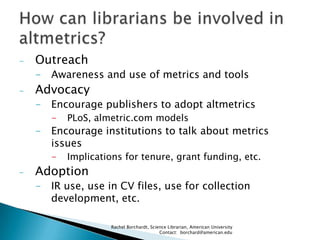 -

Outreach
- Awareness and use of metrics and tools

-

Advocacy
- Encourage publishers to adopt altmetrics
-

PLoS, almetric.com models

- Encourage institutions to talk about metrics
issues
-

Implications for tenure, grant funding, etc.

Adoption
- IR use, use in CV files, use for collection
development, etc.
Rachel Borchardt, Science Librarian, American University
Contact: borchard@american.edu

 