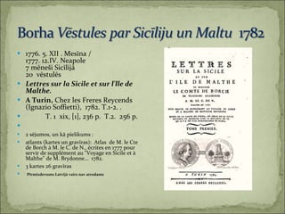 1776. 5. XII . Mesīna / 1777. 12.IV. Neapole 7 mēneši Sicīlijā 20  vēstulēs Lettres sur la Sicile et sur l'lle de Malthe.   A Turin,  Chez les Freres Reycends (Ignazio Soffietti),  1782. T.1-2. .  T. 1  xix, [1], 236 p.  T.2.  256 p. 2 sējumos, un kā pielikums :  atlants (kartes un gravīras):  Atlas  de M. le Cte de Borch à M. le C. de N., écrites en 1777 pour servir de supplément au "Voyage en Sicile et à Malthe" de M. Brydonne...  1782.  3 kartes 26 gravīras Pirmizdevums Latvijā vairs nav atrodams 
