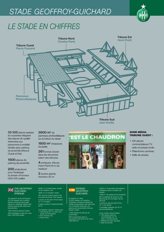 STADE GEOFFROY-GUICHARD
LE STADE EN CHIFFRES
                                                                                                                                   Tribune Est
                                                              Tribune Nord
                                                                                                                                   Henri Point
                                                              Charles Paret
           Tribune Ouest
           Pierre Faurand




           Panneaux
           Photovoltaïques




                                                                                                            Tribune Sud
                                                                                                            Jean Snella


35 525 places assises               2600 m2 de                                                                                                  ZONE MÉDIA
et couvertes intégrant              panneaux photovoltaïques                                                                                    TRIBUNE OUEST :
des places de qualité               sur la toiture du stade
réservées aux                                                                                                                                   • 126 places
personnes à mobilité                1800 m2 d’espaces                                                                                             commentateurs TV,
réduite avec parking                réceptifs                                                                                                     radio et presse écrite.
de proximité (tribune               261 tonnes d’acier                                                                                          • Plate-forme caméras.
Ouest et Est).                      dans les structures                                                                                         • Salle de presse.
                                    béton des tribunes
1500 places de
parking de proximité.               4 portiques, tribune
                                    Henri Point (41 m de
200 projecteurs                     hauteur)
pour l'éclairage
du terrain d’honneur
                                    2 écrans géants
                                    d’environ 40 m2
(400 000 watts)


         THE GEOFFROY               2600 m2 of photovoltaic panels               ESTADIO                    2.600 m2 de paneles fotovoltaicos
                                    on the stadium roof                                                     instalados sobre el tejado del
         GUICHARD                                                                GEOFFROY                   estadio
                                    1800 m2 of reception areas
         STADIUM                                                                 GUICHARD                   1.800 m2 de espacios de recepción
                                    261 tonnes of steel used in the
                                    concrete structure of the stands                                        261 toneladas de acero en las
The stadium: facts and figures                                          El estadio en cifras                estructuras de hormigón de las
35 525 seated and covered           4 struts on the Henri Point stand   35.525 plazas con asiento y
                                    (41 m in height)                                                        tribunas
places including high-quality                                           cubiertas, incluyendo plazas de     4 pórticos, tribuna Henri Point
places for disabled visitors with   2 giant screens of approximately    calidad reservadas a las personas   (41 m de altura)
nearby parking (the West and        40 m2                               con movilidad reducida, con
East stands).                                                           parking de proximidad (tribunas     2 pantallas gigantes de 40 m2
                                    The Western stand’s media area :    Oeste y Este).                      aproximadamente
1500 parking spaces nearby.
                                    • 126 places for TV, radio and
200 floodlights to light the main                                       1.500 plazas de parking de          Zona media, tribuna Oeste :
                                      press commentators.
pitch (400 000 watts)                                                   proximidad.                         • 126 plazas para los
                                    • The camera hub.
                                    • Press room.                       200 proyectores para la               comentaristas de TV,
                                                                        iluminación del terreno de honor      radio y prensa escrita.
                                                                        (400.000 W)                         • Plataforma para cámaras.
                                                                                                            • Sala de prensa.
 