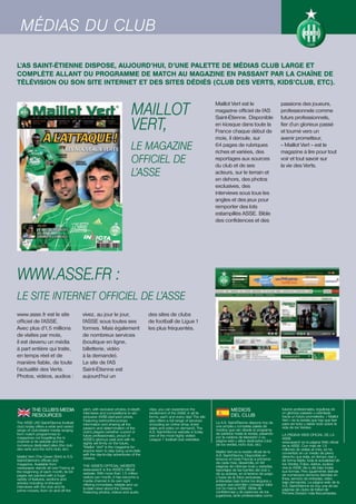 MÉDIAS DU CLUB

L’AS SAINT-ÉTIENNE DISPOSE, AUJOURD’HUI, D’UNE PALETTE DE MÉDIAS CLUB LARGE ET
COMPLÈTE ALLANT DU PROGRAMME DE MATCH AU MAGAZINE EN PASSANT PAR LA CHAÎNE DE
TÉLÉVISION OU SON SITE INTERNET ET DES SITES DÉDIÉS (CLUB DES VERTS, KIDS’CLUB, ETC).



                                                                        MAILLOT
                                                                                                                         Maillot Vert est le                        passions des joueurs,
                                                                                                                         magazine officiel de l’AS                  professionnels comme


                                                                        VERT,
                                                                                                                         Saint-Étienne. Disponible                  futurs professionnels,
                                                                                                                         en kiosque dans toute la                   fier d’un glorieux passé
                                                                                                                         France chaque début de                     et tourné vers un
                                                                                                                         mois, il déroule, sur                      avenir prometteur,
                                                                        LE MAGAZINE                                      64 pages de rubriques
                                                                                                                         riches et variées, des
                                                                                                                                                                    « Maillot Vert » est le
                                                                                                                                                                    magazine à lire pour tout
                                                                        OFFICIEL DE                                      reportages aux sources
                                                                                                                         du club et de ses
                                                                                                                                                                    voir et tout savoir sur
                                                                                                                                                                    la vie des Verts.
                                                                        L’ASSE                                           acteurs, sur le terrain et
                                                                                                                         en dehors, des photos
                                                                                                                         exclusives, des
                                                                                                                         interviews sous tous les
                                                                                                                         angles et des jeux pour
                                                                                                                         remporter des lots
                                                                                                                         estampillés ASSE. Bible
                                                                                                                         des confidences et des




WWW.ASSE.FR :
LE SITE INTERNET OFFICIEL DE L’ASSE
www.asse.fr est le site                  vivez, au jour le jour,                  des sites de clubs
officiel de l’ASSE.                      l’ASSE sous toutes ses                   de football de Ligue 1
Avec plus d’1,5 millions                 formes. Mais également                   les plus fréquentés.
de visites par mois,                     de nombreux services
il est devenu un média                   (boutique en ligne,
à part entière qui traite,               billetterie, vidéo
en temps réel et de                      à la demande).
manière fiable, de toute                 Le site de l’AS
l’actualité des Verts.                   Saint-Étienne est
Photos, vidéos, audios :                 aujourd’hui un




          THE CLUB’S MEDIA               pitch, with exclusive photos, in-depth   clips, you can experience the                    MEDIOS                           futuros profesionales, orgullosa de
                                         interviews and competitions to win       excitement of the ASSE in all its                                                 un glorioso pasado u orientada
          RESOURCES                      exclusive ASSE-stamped prizes.           forms, each and every day! The site              DEL CLUB                         hacia un futuro prometedor, « Maillot
                                         Featuring behind-the-scenes              also offers a full range of services                                              Vert » es la revista que hay que leer
The ASSE (AS Saint-Etienne football      information and sharing all the          (including an online shop, ticket      La A.S. Saint-Étienne dispone hoy de       para ver todo y saber todo sobre la
club) today offers a wide and varied     passion and determination of the         sales and video on demand). The        una amplia y completa paleta de            vida de los Verdes.
range of club-related media ranging                                                                                      medios que van desde el programa
                                         club's players (whether current or       A.S. Saint-Etienne website is today    de partidos hasta la revista, pasando
from match programmes to                 future professionals), proud of          one of the most highly visited                                                    LA PÁGINA WEB OFICIAL DE LA
magazines not forgetting the tv                                                                                          por la cadena de televisión o su           ASSE
                                         ASSE's glorious past and with its        League 1 football club websites.       página web y sitios dedicados (club
channel or its website and the           sights set firmly on the future,                                                                                           www.asse.fr es la página Web oficial
numerous dedicated sites (the club                                                                                       de los verdes, kid’s club, etc).           de la ASSE. Con más de 1,5
                                         "Maillot Vert" is the magazine for
des verts and the kid’s club, etc).      anyone keen to stay bang up-to-date                                                                                        millones de visitas al mes, se ha
                                                                                                                         Maillot Vert es la revista oficial de la   convertido en un medio de pleno
                                         with the day-to-day adventures of the                                           A.S. Saint-Etienne. Disponible en
Maillot Vert (The Green Shirt) is A.S.   Greens.                                                                                                                    derecho que trata, en tiempo real y
Saint-Etienne’s official club                                                                                            kioscos en toda Francia a primeros         de forma fiable, toda la actualidad de
magazine. Available from                                                                                                 de cada mes, desarrolla, en 64             los Verdes. Fotos, vídeos, audios:
                                         THE ASSE'S OFFICIAL WEBSITE                                                     páginas de rúbricas ricas y variadas,      viva la ASSE día a día bajo todas
newspaper stands all over France at      www.asse.fr is the ASSE's official
the beginning of each month, its 64                                                                                      reportajes de las fuentes del club y       sus formas. Pero igualmente disfrute
                                         website. With more than 1.5 million                                             de su actores, en el terreno de juego      de numerosos servicios (tiendas en
pages are packed with a huge             visitors per month, it has become a                                             y fuera de él, fotos exclusivas,
variety of features, sections and                                                                                                                                   línea, servicio de entradas, vídeo
                                         media channel in its own right                                                  entrevistas bajo todos los ángulos y       bajo demanda). La página web de la
articles including on-the-spot           offering immediate, reliable and up-                                            juegos que permiten conseguir lotes
interviews with the club and its                                                                                                                                    A.S. Saint-Etienne es hoy una de las
                                         to-date news about the Greens.                                                  con la marca ASSE. Biblia de               páginas de clubs de fútbol de
prime movers, from on and off the        Featuring photos, videos and audio                                              confidencias y de pasiones de los          Primera División más frecuentadas.
                                                                                                                         jugadores, tanto profesionales como
 