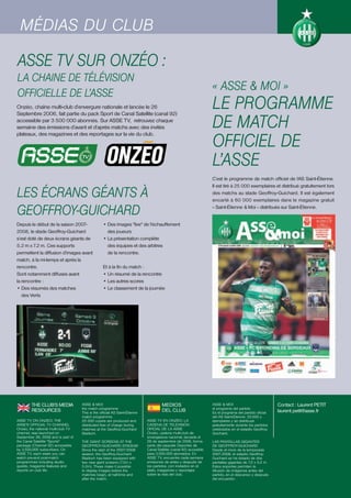MÉDIAS DU CLUB

ASSE TV SUR ONZÉO :
LA CHAINE DE TÉLÉVISION
                                                                                                                  « ASSE & MOI »
OFFICIELLE DE L’ASSE
Onzéo, chaîne multi-club d’envergure nationale et lancée le 26                                                    LE PROGRAMME
                                                                                                                  DE MATCH
Septembre 2006, fait partie du pack Sport de Canal Satellite (canal 92)
accessible par 3 500 000 abonnés. Sur ASSE TV, retrouvez chaque
semaine des émissions d’avant et d’après matchs avec des invités


                                                                                                                  OFFICIEL DE
plateaux, des magazines et des reportages sur la vie du club.




                                                                                                                  L’ASSE
                                                                                                                  C’est le programme de match officiel de l’AS Saint-Étienne.


LES ÉCRANS GÉANTS À
                                                                                                                  Il est tiré à 25 000 exemplaires et distribué gratuitement lors
                                                                                                                  des matchs au stade Geoffroy-Guichard. Il est également
                                                                                                                  encarté à 60 000 exemplaires dans le magazine gratuit

GEOFFROY-GUICHARD                                                                                                 « Saint-Étienne & Moi » distribués sur Saint-Étienne.


Depuis le début de la saison 2007-                • Des images "live" de l'échauffement
2008, le stade Geoffroy-Guichard                    des joueurs
s’est doté de deux écrans géants de               • La présentation complète
5.2 m x 7.2 m. Ces supports                         des équipes et des arbitres
permettent la diffusion d’images avant              de la rencontre.
match, à la mi-temps et après la
rencontre.                                        Et à la fin du match :
Sont notamment diffusés avant                     • Un résumé de la rencontre
la rencontre :                                    • Les autres scores
• Des résumés des matches                         • Le classement de la journée
   des Verts




        THE CLUB’S MEDIA            ASSE & MOI:                                      MEDIOS                       ASSE & MOI:                          Contact : Laurent PETIT
                                    the match programme                                                           el programa del partido
        RESOURCES                   This is the official AS Saint-Étienne
                                                                                     DEL CLUB                     Es el programa del partido oficial   laurent.petit@asse.fr
                                    match programme.                                                              del AS Saint-Étienne. 25.000 y
ASSE TV ON ONZEO: THE               25 000 copies are produced and          ASSE TV EN ONZEO: LA                  ejemplares y se distribuye
ASSE'S OFFICIAL TV CHANNEL          distributed free of charge during       CADENA DE TELEVISIÓN                  gratuitamente durante los partidos
Onzéo, the national multi-club TV   matches at the Geoffroy-Guichard        OFICIAL DE LA ASSE                    celebrados en el estadio Geoffroy-
channel, was launched on            Stadium.                                Onzéo, cadena multi-club de           Guichard.
September 26, 2006 and is part of                                           envergadura nacional, lanzada el
the Canal Satellite "Sports"        THE GIANT SCREENS AT THE                26 de septiembre de 2006, forma       LAS PANTALLAS GIGANTES
package (Channel 92) accessible     GEOFFROY-GUICHARD STADIUM               parte del paquete Deportes de         DE GEOFFROY-GUICHARD
by 3,500,000 subscribers. On        Since the start of the 2007/2008        Canal Satélite (canal 92) accesible   Desde el inicio de la temporada
ASSE TV, each week you can          season, the Geoffroy-Guichard           para 3.500.000 abonados. En           2007-2008, el estadio Geoffroy-
watch pre-and post-match            Stadium has been equipped with          ASSE TV, encuentre cada semana        Guichard se ha dotado de dos
programmes including studio         two new giant screens (7.2m x           emisiones de antes y después de       pantallas gigantes de 7,2 x 5,2 m.
guests, magazine features and       5.2m). These make it possible           los partidos, con invitados en el     Estos soportes permiten la
reports on club life.               to display images before the            plató, magazines y reportajes         difusión de imágenes antes del
                                    matches begin, at half-time and         sobre la vida del club.               partido, en el descanso y después
                                    after the match.                                                              del encuentro.
 