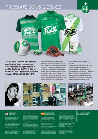 PRODUITS SOUS LICENCE




L’ASSE est à l’origine des produits                                         Plus de 40 licenciés fabriquent des                       maillot Manufance des années 70
sous licence dans le monde du                                               produits ASSE dans le credo qui est le                    en 2004.
                                                                            sien : respect du supporter par la qualité                Le club dispose aujourdhui d’un show
football puisque Roger Rocher a                                             du produit, l’innovation, le soutien (dans                room au centre administratif, qui lui
créé la Boutique des Verts dès les                                          la mesure du possible) aux producteurs                    permet d’exposer l’ensemble de la
années 70 et a déposé les marques                                           locaux, le soin apporté au packaging et à                 gamme des produits dérivés. Par ailleurs,
et logos ASSE à l’INPI dès 1976.                                            la communication. Toujours avec un                        l’ASSE organise chaque année une
                                                                            temps davance, le club est à l’origine du                 grande réunion des partenaires sous
                                                                            retour de la mode vintage dans le football                licence et des acteurs de la distribution,
                                                                            avec le lancement de la réplique du                       le salon professionnel Unis-Verts.




Roger Rocher                         Le show-room



         LICENSED                    local producers (in as far as                   PRODUCTOS                    y a la comunicación.                 Contact : Eric FAGES
                                     possible) and the attention paid to                                          Siempre con un tiempo de
         PRODUCTS                    aspects such as packaging and
                                                                                     BAJO LICENCIA                avance, el club es el origen del     eric.fages@asse.fr
                                     publicity. Always ahead of its time,                                         retorno de la moda vintage en el
The ASSE made its name as a          the club has been a pioneer in the     La ASSE es el origen de los           fútbol, con el lanzamiento, en
trailblazer in the licensing of      renaissance of vintage fashions in     productos bajo licencia en el         2004, de la réplica de la camiseta
products in the football world       the football world, with the launch    mundo del fútbol, ya que Roger        Manufrance de los años 70.
when Roger Rocher created the        in 2004 of replicas of the             Rocher ha creado la Boutique          El club dispone hoy de un show
Boutique des Verts (Greens’ Store)   Manufrance kit dating from             des Verts en los años 70 y ha         room en el Centro Administrativo,
in the 1970s, and registered the     the 1970s.                             registrado la marca y el logo         que le permite exponer el conjunto
ASSE trademarks and logo at the      The club today has a showroom          ASSE en el INPI en 1976.              de la gama de productos
French Patent Office in 1976.        at the Administrative Centre where                                           derivados.
                                     it can display the entire range of     Más de 40 empresas con licencia       Por otro lado, la ASSE organiza
More than 40 licence holders         club-related products. Additionally,   fabrican productos ASSE,              cada año una gran reunión
manufacture ASSE products            each year the ASSE organises a         respetando a los seguidores           de las empresas asociadas
based on its core values of          major meeting of licence holders       por la calidad del producto, la       que disponen de licencia de
respecting the football supporter    and key players from the               innovación, el apoyo (dentro de lo    fabricación y de los actores
thanks to the quality of the         distribution sector, known as          posible) a los productores locales,   de la distribución, el show room
product, innovation, support for     the “Unis-Verts” show room.            el cuidado aportado al packaging      “Unis-Verts”.
 