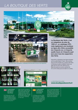 LA BOUTIQUE DES VERTS




                                                                                                                            La Boutique des Verts, c’est
                                                                                                                            un mégastore de plus de
                                                                                                                            1000 m2, un catalogue VPC,
                                                                                                                            mais également une boutique
                                                                                                                            en ligne afin d’être accessible
                                                                                                                            de n’importe où, à n’importe
                                                                                                                            quelle heure et n’importe quel
                                                                                                                            jour pour tous les supporters
                                                                                                                            des Verts.

                                                                                                                            Aujourd’hui, la Boutique des Verts est gérée
                                                                                                                            par la société Made in Sport. Elle propose
              Avec plus 1000m2 de surface, La Boutique des Verts fait le bonheur des supporters.
                                                                                                                            plus de 300 produits aux couleurs des Verts.
                                                                                                                            La Boutique jouxte la cafétéria Casino qui
                                                                                                                            attire plus de 250 000 clients par an.
                                                                                                                            Elle est ouverte du lundi au samedi de
                                                                                                                            10 h à 19 h et les jours de match en continu.




                                                                                                                            LA BOUTIQUE EN LIGNE :
                                                                                                                            www.boutiquedesverts.fr


         “LA BOUTIQUE                 Today, this store is managed by               “LA BOUTIQUE                 Hoy día, la tienda está dirigida por
                                      Made in Sport. It offers more than                                         Made in Sport. Propone más de
          DES VERTS”                  300 products sporting the team
                                                                                     DES VERTS”                  300 productos con los colores de
          (the Greens’                colours of Les Verts. The shop                 (La Tienda de               los Verdes. La tienda está al lado
          Club Shop)                  is situated next to the Casino                 los Verdes)                 de la cafetería Casino, que atrae
                                      cafeteria which attracts more than                                         a más de 250.000 clientes al año.
                                      250 000 clients a year. It is open                                         Está abierta de lunes a sábado,
The “Boutique des Verts” (the                                              La “Boutique des Verts” (Tienda
                                      from Monday to Saturday, from                                              de 10 h a 19 h y los días de
Greens’ Club Shop), includes                                               de los Verdes) es un megastore
                                      10 a.m. to 7 p.m., and all day                                             partido ininterrumpidamente.
a megastore spanning more than                                             de más de 1.000 m2, un catálogo
                                      on match days.
1000 m2, a mail-order catalogue                                            VPC, e igualmente una tienda en
but also an online store accessible                                        línea, a fin de ser accesible desde
to all supporters of "Les Verts",                                          cualquier sitio, a cualquier hora y
anywhere and at any time.                                                  cualquier día, para todos los
                                                                           seguidores de “les Verts”.
 