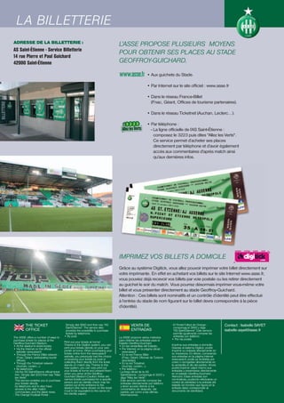 LA BILLETERIE
  LA BILLETTERIE
ADRESSE DE LA BILLETTERIE :                                                             L’ASSE PROPOSE PLUSIEURS MOYENS
AS Saint-Étienne - Service Billetterie
                                                                                        POUR OBTENIR SES PLACES AU STADE
14 rue Pierre et Paul Guichard
42000 Saint-Étienne                                                                     GEOFFROY-GUICHARD.
                                                                                                               • Aux guichets du Stade.

                                                                                                               • Par Internet sur le site officiel : www.asse.fr

                                                                                                               • Dans le réseau France-Billet
                                                                                                                 (Fnac, Géant, Offices de tourisme partenaires).

                                                                                                               • Dans le réseau Ticketnet (Auchan, Leclerc…).

                                                                                                               • Par téléphone :
                                                                                                                 - La ligne officielle de l’AS Saint-Étienne :
                                                                                                                   composez le 3223 puis dites "Allez les Verts".
                                                                                                                   Ce service permet d’acheter ses places
                                                                                                                   directement par téléphone et d’avoir également
                                                                                                                   accès aux commentaires d'après match ainsi
                                                                                                                   qu'aux dernières infos.




                                                                                        IMPRIMEZ VOS BILLETS A DOMICILE
                                                                                        Grâce au système Digitick, vous allez pouvoir imprimer votre billet directement sur
                                                                                        votre imprimante. En effet en achetant vos billets sur le site Internet www.asse.fr,
                                                                                        vous pouviez déjà recevoir vos billets par voie postale ou les retirer directement
                                                                                        au guichet le soir du match. Vous pourrez désormais imprimer vous-même votre
                                                                                        billet et vous présenter directement au stade Geoffroy-Guichard.
                                                                                        Attention : Ces billets sont nominatifs et un contrôle d’identité peut être effectué
                                                                                        à l’entrée du stade (le nom figurant sur le billet devra correspondre à la pièce
                                                                                        d’identité).



          THE TICKET                          Simply dial 3940 and then say "AS                   VENTA DE                       - El Portal Fútbol de Orange :            Contact : Isabelle SAYET
                                              Saint-Étienne". The service also                                                     componga el 3940 y diga
          OFFICE                              provides the possibility to purchase                ENTRADAS                         "AS Saint-Étienne". Este servicio       isabelle.sayet@asse.fr
                                              tickets by telephone.                                                                permite igualmente comprar las
The ASSE offers a number of ways to          • By post.                                 La ASSE propone varios métodos             entradas por teléfono.
purchase tickets for places at the                                                      para obtener las entradas para el        • Por vía postal.
Geoffroy-Guichard Stadium.                   Print out your tickets at home!            Estadio Geoffroy-Guichard.
• At the stadium's ticket kiosks.            Thanks to the Digitick system, you can     • En las ventanillas del Estadio.        Imprima sus entradas a domicilio
• Via the Internet on the official           print your tickets directly on your own    • Por Internet, en la página oficial :   Gracias al sistema Digitick, podrá
    website: www.asse.fr                     printer at home. When purchasing your          www.asse.fr                          imprimir su entrada directamente en
• Through the France Billet network :        tickets online from the www.asse.fr        • En la red France Billet                su impresora. En efecto, comprando
    (Fnac, Géant, participating tourist      website, you previously had the choice         (Fnac, Géant, Oficinas de Turismo    sus entradas en la página Internet
    offices).                                of receiving your tickets by post or           asociadas).                          www.asse.fr, podía ya recibirlas por
• Through the Ticketnet network              collecting them directly from the ticket   • En la red Ticketnet                    coreo o recogerlas directamente en
    (Auchan, Leclerc…).                      stands on match day. Thanks to this            (Auchan, Leclerc…).                  la ventanilla el día del partido. Ahora
• By telephone :                             new system, you can now print out          • Por teléfono :                         podrá imprimir usted mismo sus
- Via the AS Saint-Étienne official ticket   your tickets at home and present them      - La línea oficial de la AS              entradas y presentarse directamente
  line : Simply dial 3223 then say "Allez    when you arrive at the Geoffroy-             Saint-Étienne : componga el 3223 y     en el estadio Geoffroy-Guichard.
  les Verts".                                Guichard Stadium.Caution: these are          diga "Allez les Verts".                Atención: Estas entradas son
  This service enables you to purchase       named tickets purchased for a specific       Este servicio permite comprar las      nominativas, pudiendo efectuarse un
  your tickets directly                      person and an identity check may be          entradas directamente por teléfono     control de identidad a la entrada del
  by telephone and to also have              carried out at the entrance to the           y tener acceso directo a los           estadio (el nombre que figura en la
  access to the after match                  stadium (the name shown on the ticket        comentarios de después del             entrada debe corresponder al
  commentary and the latest news.            must to be equivalent to the name on         partido, así como a las últimas        documento de identidad).
- The Orange Football Portal :               the identity paper).                         informaciones.
 