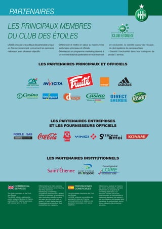 PARTENAIRES
LES PRINCIPAUX MEMBRES
DU CLUB DES ÉTOILES
L’ASSE propose une politique de partenariat unique                 - Différencier et mettre en valeur au maximum les                en exclusivité, la visibilité autour de l’équipe,
en France notamment concernant les sponsors                          partenaires principaux et officiels                            du club (système de panneaux fixes)
nationaux, avec plusieurs objectifs :                              - Développer un programme marketing réservé à                   - Garantir l’exclusivité dans leur catégorie de
                                                                     un nombre réduit de partenaires en leur réservant             produit / service.



                                       LES PARTENAIRES PRINCIPAUX ET OFFICIELS




                                                       LES PARTENAIRES ENTREPRISES
                                                       ET LES FOURNISSEURS OFFICIELS




                                                   LES PARTENAIRES INSTITUTIONNELS




         COMMERCIAL                    - Differentiating its main partners              PRESTACIONES                 - Diferenciar y avalorar al máximo
                                         and official partners and ensuring                                            los socios principales y oficiales
         SERVICES                        that they stand out
                                                                                        COMERCIALES                  - Desarrollar un programa de
                                       - Developing a marketing                                                        marketing reservado a un
The main members of the Club             programme reserved for a limited      Los principales miembros del Club       reducido número de socios,
des Étoiles                              number of partners, guaranteeing      des Étoiles                             reservándoles en exclusividad la
The ASSE offers a partnership            them exclusive visibility vis-à-vis   La ASSE propone una política de         visibilidad alrededor del equipo y
policy unique of its kind in France,     the team and the club (with a         asociación única en Francia,            del club (sistema de paneles fijos)
particularly for national sponsors,      system of fixed display panels).      principalmente en lo relativo a los   - Garantizar la exclusividad, dentro
with several aims in mind:             - Guaranteeing exclusivity in their     sponsors nacionales, con varios         de su categoría de productos /
                                         product/service category.             objetivos :                             servicios.
 