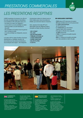 PRESTATIONS COMMERCIALES
LES PRESTATIONS RECEPTIVES
L’ASSE développe et propose une offre de                        d’entreprises invitent et côtoient près de                      EN QUELQUES CHIFFRES :
formules réceptives larges et diversifiées.                     1500 invités autour des rencontres de
Les prestations VIP s’articulent autour de :                    l’ASSE qui se tiennent dans le chaudron.                        - 1500 places VIP réservées à la saison
- une place de match de Catégorie 1                                                                                             - 18 loges privatives (de 12 à 64 personnes)
- un accueil et un accès privilégié au stade                    Ainsi, plusieurs formules VIP sont                              - Un salon panoramique
  (parking privatif, accueil hôtesses et                        disponibles dans les différents salons                            de 100 personnes
  sécurité)                                                     réceptifs du Stade Geoffroy Guichard :                          - Un restaurant pour des dîners
- des prestations réceptives haut de gamme                                                                                        d’après match (100 couverts)
  avec cocktail et buffet                                       - VIP H POINT                                                   - Des salons officiels d’une capacité
- un accès privilégié aux dirigeants, joueurs,                  - VILLAGE                                                         de 800 personnes
  staff…                                                        - SALON PANTHERE                                                - 1 500 m2 d’espaces réceptifs répartis
                                                                - TRIBUNE OFFICIELLE                                              sur 3 niveaux
Les salons VIP du stade Geoffroy Guichard                       - LOGES PRIVATIVES                                              - 800 m2 d’espaces réceptifs potentiels
représentent un véritable carrefour de                          - CARRE PRESTIGE                                                  pour des opérations match de gala
rencontres pour les acteurs et décideurs                        - SALON PLATINI
économiques de la région. 300 dirigeants                        - CLUB 42.




         COMMERCIAL                   - Top of the range corporate                  PRESTACIONES                  - unas prestaciones de gama
                                        hospitality features including                                              alta en la recepción, con cóctel
         SERVICES                       cocktails and buffets
                                                                                    COMERCIALES                     y buffet
                                      - Preferential access to managers,                                          - un acceso privilegiado a los
Corporate hospitality services          players and staff.                 Las prestaciones de la recepción         directivos, jugadores, staff…
The ASSE develops and proposes                                             La ASSE desarrolla y propone una
a wide and diverse range of           The VIP lounges at the Geoffroy-     oferta de fórmulas de recepción,       Los salones VIP del estadio
corporate hospitality packages.       Guichard Stadium are the perfect     amplias y diversificadas. Las          Geoffroy-Guichard representan una
VIP services are chiefly organised    place for the region's economic      prestaciones VIP se articulan          verdadera encrucijada de
around :                              decision-makers to meet and          alrededor de :                         encuentros para los actores y
- Category 1 match places             network. Some 300 company            - una entrada para un partido de       responsables económicos de la
- Preferential reception and access   managers meet here and invite          Categoría 1 (1º División)            región. 300 dirigentes de empresas
  at the stadium (private car park,   almost 1500 guests to ASSE           - un recibimiento y un acceso          invitan y se relacionan con más de
  provision of hostesses and          events held at the Chaudron.           privilegiado al estadio (parking     1.500 invitados alrededor de los
  security services)                                                         privado, recibimiento con azafatas   encuentros de la ASSE que se
                                                                             y seguridad)                         celebran en el Chaudron.
 