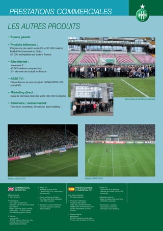 PRESTATIONS COMMERCIALES
LES AUTRES PRODUITS
• Écrans géants

• Produits éditoriaux :
   Programme de match (entre 25 et 30 000/match)
   Maillot Vert (mensuel du Club) :
   20 000 exemplaires sur toute la France

• Site internet :
   www.asse.fr :
   45 000 visiteurs uniques/jour,
   3ème site web de football en France

• ASSE TV :
   Disponible sur le pack sport de CANALSATELLITE
   (canal 92)

• Marketing direct :
   Base de données Club des Verts (180 000 contacts)
                                                                                                                                                Séminaires à Geoffroy-Guichard
• Séminaire / évènementiel :
   Réunions, incentives, formations, team-building…




Saison 2009-2010                                                                              Saison 2009-2010



         COMMERCIAL                  • ASSE TV :                                PRESTACIONES                   • ASSE TV :
                                       Available as part of the                                                  Disponible en el paquete
         SERVICES                      CANALSATELLITE "sport pack"
                                                                                COMERCIALES                      deporte de CANAL SATELLITE
                                       (Channel 92)                                                              (canal 92)
Other products                                                         Los otros productos
• Giant screens                      • Direct marketing activities :   • Pantallas gigantes                    • Marketing directo :
                                       The Club des Verts database                                               Base de datos Club des Verts
• Publications :                       (180 000 contacts)              • Productos editoriales :                 (180.000 contactos)
  The match programme                                                    Programa del partido
  (between 25 and 30 000 copies      • Seminars / events: Meetings,      (entre 25 y 30.000/partido)           • Seminarios / eventos:
  per match)                           incentive sessions, training,     “Maillot Vert” (mensual del Club) :     Reuniones, incentivos,
  Maillot Vert (the club's monthly     team-building…                    20.000 ejemplares en toda               formación, team-building…
  publication) : 20 000 copies                                           Francia
  circulated throughout France
                                                                       • Página Internet :
• Website :                                                              www.asse.fr
  www.asse.fr                                                            45.000 visitantes únicos/días,
  45 000 unique visitors per day,                                        3er sitio web de fútbol en Francia
  making this France’s third
  largest football website
 