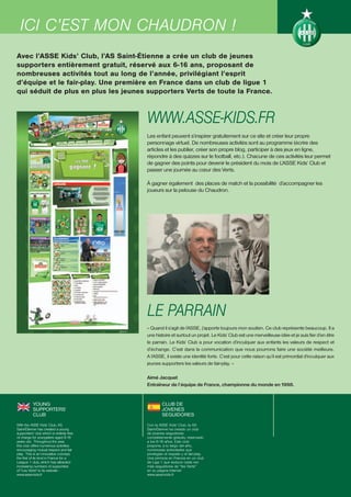 ICI BILLETERIE
  LA C’EST MON CHAUDRON !
Avec l’ASSE Kids’ Club, l’AS Saint-Étienne a crée un club de jeunes
supporters entièrement gratuit, réservé aux 6-16 ans, proposant de
nombreuses activités tout au long de l’année, privilégiant l’esprit
d’équipe et le fair-play. Une première en France dans un club de ligue 1
qui séduit de plus en plus les jeunes supporters Verts de toute la France.



                                          WWW.ASSE-KIDS.FR
                                          Les enfant peuvent s’inspirer gratuitement sur ce site et créer leur propre
                                          personnage virtuel. De nombreuses activités sont au programme (écrire des
                                          articles et les publier, créer son propre blog, participer à des jeux en ligne,
                                          répondre à des quizzes sur le football, etc.). Chacune de ces activités leur permet
                                          de gagner des points pour devenir le président du mois de L’ASSE Kids’ Club et
                                          passer une journée au cœur des Verts.

                                          À gagner également des places de match et la possibilité d’accompagner les
                                          joueurs sur la pelouse du Chaudron.




                                          LE PARRAIN
                                          « Quand il s’agit de l’ASSE, j’apporte toujours mon soutien. Ce club représente beaucoup. Il a
                                          une histoire et surtout un projet. Le Kids’ Club est une merveilleuse idée et je suis fier d’en être
                                          le parrain. Le Kids’ Club a pour vocation d’inculquer aux enfants les valeurs de respect et
                                          d’échange. C’est dans la communication que nous pourrons faire une société meilleure.
                                          A l’ASSE, il existe une identité forte. C’est pour cette raison qu’il est primordial d’inculquer aux
                                          jeunes supporters les valeurs de fair-play. »

                                          Aimé Jacquet
                                          Entraîneur de l’équipe de France, championne du monde en 1998.


           YOUNG                                   CLUB DE
           SUPPORTERS’                             JÓVENES
           CLUB                                    SEGUIDORES
With the ASSE Kids’ Club, AS              Con la ASSE Kids’ Club, la AS
Saint-Étienne has created a young         Saint-Étienne ha creado un club
supporters’ club which is entirely free   de jóvenes seguidores
of charge for youngsters aged 6-16        completamente gratuito, reservado
years old. Throughout the year,           a los 6-16 años. Este club
this club offers numerous activities      propone, a lo largo del año,
encouraging mutual respect and fair       numerosas actividades que
play. This is an innovative concept,      privilegian el respeto y el fair-play.
the first of its kind in France for a     Una primicia en Francia en un club
League 1 club, which has attracted        de Liga 1 que seduce cada vez
increasing numbers of supporters          más seguidores de “les Verts”
of "Les Verts" to its website :           en su página Internet
www.asse-kids.fr                          www.asse-kids.fr
 