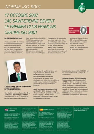 NORME ISO 9001
17 OCTOBRE 2007,
L’AS SAINT-ETIENNE DEVIENT
LE PREMIER CLUB FRANÇAIS
CERTIFIÉ ISO 9001
LA CERTIFICATION ISO,                             Avec la certification ISO 9001,                  l'organisation de spectacles                     administratif. La certification
                                                  l'ASSE s'engage dans une                         sportifs et le premier club                      ISO est un outil d’échange
c'est un ensemble de normes                       démarche de qualité afin                         sportif français à être certifié                 et d’amélioration à l’écoute
qu'une entreprise s'engage à                      de satisfaire tous ses publics,                  au niveau juridique (contrat de                  des différents publics.
respecter. Ces exigences                          lors des matches de football                     joueur, relation avec les                        Ouverture, échange et
concernent aussi bien le                          professionnel placés sous                        agents et les instances                          rigueur sont les maîtres mots
service client, l'organisation                    sa responsabilité.                               sportives…), commercial                          du processus qualité.
du travail que l'implication du                   Elle est même le seul club                       (contrats partenaires, produits
personnel et de la direction.                     sportif européen certifié pour                   dérivés sous licence…) et




                                                                   ou un produit de qualité, conforme aux                          Les autres domaines certifiés ISO 9001 sont
                                                                   exigences de nos différents clients.                            les secteurs administratif, juridique et
                                                                   Elle illustre ainsi la volonté de                               commercial. »
                                                                   l’AS Saint-Etienne d’évoluer dans
                                                                   une démarche de progrès et de                                   Cette certification ISO 9001 est-elle
                                                                   développement. L’obtention de ce label de                       fréquente dans les milieux sportifs ?
                                                                   qualité marque le départ d’une politique                        « L’AS Saint-Étienne est le premier club
                                                                   générale tournée vers l’amélioration                            sportif français à être certifié ISO 9001 et
                                                                   continue. »                                                     même le premier club européen à être
3 QUESTIONS À VINCENT TONG-CUONG
DIRECTEUR GÉNÉRAL                                                                                                                  certifié pour l’organisation d’un match de
DE L’AS SAINT-ETIENNE                                              Quels sont les domaines qui ont été                             football. En Europe, seul le club espagnol
                                                                   certifiés ISO 9001 dans votre club ?                            de l’Athletic Bilbao a obtenu la certification
Que signifie pour vous l’obtention de la                           « En premier lieu, le spectacle sportif. Ainsi,                 ISO 9001 pour son organisation
certification ISO 9001 pour l’ASSE ?                               le club s’engage à donner entière                               administrative, commerciale et financière. »
« La certification ISO 9001 est la preuve                          satisfaction aux différents publics qu’elle
de notre aptitude à fournir un service                             accueille les soirs de match.




         THE ISO 9001                   football matches for which it has
                                                                                        NORMA ISO 9001
                                                                                                                      partidos de fútbol profesional         Contact : Cindy JOHNSON
                                        responsibility. It is the only                                                celebrados bajo su
         STANDARD                       European sports club certified for                                            responsabilidad. Es incluso el único   cindy.johnson@asse.fr
                                        the organisation of sporting events    El 17 de octubre de 2007,              club deportivo europeo certificado
October 17, 2007: AS Saint-Étienne      and the first French sports club to    la AS Saint-Étienne se convirtió en    para la organización de
becomes the first French club to be     be certified legally (players          el primer club francés certificado     espectáculos deportivos y el primer
awarded ISO 9001 certification          contracts, dealings with agents        ISO 9001                               club deportivo francés que posee
                                        and sports bodies, etc),                                                      la certificación a nivel jurídico
ISO certification involves a set of     commercially (contracts with           La certificación ISO, es un conjunto   (contrato de jugadores, relación
standards which a company               partners, licensed products, etc)      de normas que una empresa se           con los agentes y las instancias
agrees to abide by. These               and administratively.                  compromete a respetar. Estas           deportivas…), comercial (contratos
requirements cover aspects such         ISO certification takes full account   exigencias conciernen tanto a los      con las empresas asociadas,
as customer service, workplace          of the views of target groups,         servicios ofrecidos al cliente, como   productos derivados bajo
organisation and the involvement        making it a useful tool when it        a la organización del trabajo y a      licencia…) y administrativo.
and commitment of staff and             comes to boosting dialogue and         la implicación del personal y de       La certificación ISO es una
management alike.                       to improving the quality of the        la dirección.                          herramienta de intercambio y
With ISO 9001 certification, the        services provided.                     Con la certificación ISO 9001,         de mejora a la escucha de los
ASSE is committed to a quality          Openness, dialogue and discipline      la ASSE se compromete en una           diferentes públicos. Apertura,
system aimed at satisfying all of its   are the watchwords of this quality     gestión de calidad, a fin de           intercambio y rigor son las palabras
visitors during the professional        process.                               satisfacer a su público durante los    clave del proceso calidad.
 