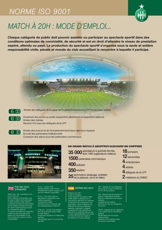 NORME ISO 9001
MATCH À 20H : MODE D’EMPLOI…
Chaque catégorie de public doit pouvoir assister ou participer au spectacle sportif dans des
conditions optimales de convivialité, de sécurité et est en droit d’attendre le niveau de prestation
espéré, attendu ou payé. La production du spectacle sportif s’organise sous la seule et entière
responsabilité civile, pénale et morale du club accueillant la rencontre à laquelle il participe.




  16:00
  88:88              Arrivée des délégués de la Ligue de Football Professionnel (LFP) et du corps arbitral


  18:00
  88:88             Ouverture des portes au public (supporters stéphanois et supporters visiteurs)
                    Arrivée des médias
                    Réunion H-2 avec les délégués de la LFP


  18:30
  88:88             Arrivée des joueurs et de l’encadrement technique des deux équipes
                    Accueil des partenaires institutionnels
                    Ouverture des salons pour les partenaires commerciaux


                                                                               UN GRAND MATCH À GEOFFROY-GUICHARD EN CHIFFRES

                                                                               35 000 spectateurs à guichets fermés,
                                                                                          dont 1400 supporteurs visiteurs
                                                                                                                                                         18 pompiers
                                                                               1500 partenaires commerciaux                                              12 secouristes
                                                                                                                                                         4 ambulanciers
                                                                               400 policiers                                                             4 arbitres
                                                                               350 stadiers                                                              4 délégués de la LFP
                                                                               25 techniciens (éclairage, vidéo)
                                                                                  de la pelouse, sono et
                                                                                                          entretien
                                                                                                                                                         2 médecins du SAMU
         THE ISO 9001                 4 p.m. : Arrival of the
                                                                                        NORMA ISO 9001
                                                                                                                      16h : Llegada de los delegados
                                      representatives of the French                                                   de la Liga de Fútbol Profesional
         STANDARD                     Professional Football League (LFP)                                              (LFP) y de los árbitros
                                      and the referees’ association            Partido a las 20h :
Match day : the countdown to an                                                modo de empleo…                        18h : Apertura de las puertas al
8 p.m. kick-off.…                     6 p.m. : The doors open to               Cada categoría de público debe         público «seguidores de Saint
Each category of spectator must       Saint-Étienne supporters and             poder asistir o participar en el       Étienne y seguidores del equipo
be able to attend and participate     visiting supporters                      espectáculo deportivo, en óptimas      visitante»
in sports events under optimal        Arrival of the media                     condiciones de convivencia y de        Llegada de los medios
conditions of enjoyment and safety    "Kick-off minus 2 meeting" with          seguridad, y tiene el derecho de       Reunión H-2 con los delegados
and is entitled to expect services    the representatives of the LFP           alcanzar el nivel de prestación        de la LFP
of a level matching those hoped-                                               deseado, esperado o pagado.
for, expected or paid for.            6:30 p.m. : Arrival of the players       La producción del espectáculo          18h30 : Llegada de los jugadores
The sports activities are organised   and the technical support staff          deportivo se organiza bajo la sola     y del cuadro técnico de ambos
under the sole and entire civil,      for both teams                           y única responsabilidad civil, penal   equipos
penal and moral liability of the      Arrival and reception of institutional   y moral del club que recibe el         Recibimiento de los socios
club hosting the match in which       partners                                 encuentro en el que participa.         institucionales
it participates.                      The lounges open for commercial                                                 Apertura de los salones para
                                      partners                                                                        los socios comerciales
 