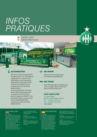 INFOS
PRATIQUES
                                      USEFUL INFO
                                      INFOS PRÁCTICAS




            AUTOROUTES                                                          EN AVION
            De Clermont-Ferrand prendre l’A72,                                  Aéroport de Lyon Saint-Exupéry
            Prendre la sortie n°10 “Saint-Étienne                               (45 minutes de Saint-Étienne).
            Hôpital Nord” et continuer sur la
            D201 [360m], sortir et prendre la
            N498 [670m], entrer dans L’Étrat,                                   EN TRAIN
            Continuer sur la N498 [1.0km],                                      Gare TGV Saint-Étienne Châteaucreux
            continuer sur la Rue de Verdun                                      (5 km du siège), liaison directe avec
            (N498) [260m].                                                      Paris en 2h45 tous les jours.
            De Lyon prendre l’A47, prendre la
            sortie “Stade Geoffroy-Guichard”
            et continuer sur la D3 [2.1km],                                     SASP ASSE LOIRE
            prendre à gauche la N498 [2.7km],                                   11, rue de Verdun
            entrer dans L’Étrat, continuer sur la                               BP 109 - 42580 L’Étrat - France
            Rue du 8 Mai (N498) [36m],                                          Tél. : +33 (0)4 77 92 31 70
            continuer sur la Rue de Verdun                                      Fax : +33 (0)4 77 92 31 82
            (N498) [360m].                                                      www.asse.fr



         USEFUL INFO                   Rue du 8 Mai (N498) [36m],                   INFO PRÁCTICAS            Etrat, continuar por la Rue du 8
                                       continue on the Rue de Verdun                                          Mai (N498) [36 m], continuar por
                                       (N498) [360m].                                                         la Rue de Verdun (N498) [360 m].
By motorway :                                                              Autopistas :
From Clermont-Ferrand, take the        By plane :                          Desde Clermont-Ferrand entrar      En avión :
A72, take exit No.10 "Saint-Étienne    Lyon Saint-Exupéry Airport          en la A72, tomar la salida Nº10,   Aeropuerto de Lyon Saint-Exupéry
Hôpital Nord" and continue on the      (45 minutes from Saint-Étienne).    “Saint-Étienne Hôpital Nord” y     (45 minutos de Saint-Étienne).
D201 [360m], take the exit and                                             continuar por la D201 [360 m],
take the N498 [670m], enter into       By train :                          salir y tomar la N498 [670 m],     En tren :
Etrat, continue on the N498            Saint-Étienne Châteaucreux TGV      entrar en Etrat, continuar por     Estación TGV Saint-Étienne
[1.0km], continue on the Rue de        Station (5 km from headquarters),   la N498 [1.0 km], continuar por    Châteaucreux (5 km de la sede),
Verdun (N498) [260m].                  direct link with Paris in 2h45      Rue de Verdun (N498) [260 m].      conexión directa con París en
From Lyon take the A47, take exit      every day.                          Desde Lyon entrar en la A47,       2h45 todos los días.
"Stade Geoffroy-Guichard" and                                              tomar la salida “Stade Geoffroy-
continue on the D3 [2.1km],                                                Guichard” y seguir por la D3
take the N498 on the left [2.7km],                                         [2.1 km], girar a la izquierda
enter into Etrat, continue on the                                          por la N498 [2.7 km], entrar en
 