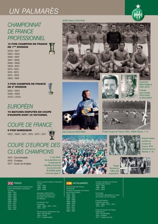 UN PALMARÈS
                                                                       ASSE Saison 1945-1946

CHAMPIONNAT
DE FRANCE
PROFESSIONNEL
10 FOIS CHAMPION DE FRANCE
DE 1ÈRE DIVISION
1956 - 1957
1963 - 1964
1966 - 1967
1967 - 1968
1968 - 1969
1969 - 1970
1973 - 1974
1974 - 1975
1975 - 1976
1980 - 1981
                                                                                                                                                      À gauche :
3 FOIS CHAMPION DE FRANCE                                                                                                                             Albert Batteux
DE 2E DIVISION                                                                                                                                        (1967-1972)
1962 - 1963                                                                                                                                           À droite :
1998 - 1999                                                                                                                                           Jean Snella
                                                                                                                                                      (1950-1959
2003 - 2004                                                                                                                                           et 1963-1967)



EUROPÉEN
79 MATCHES DISPUTÉS EN COUPE
D’EUROPE DONT 35 VICTOIRES.



COUPE DE FRANCE
6 FOIS VAINQUEUR                                                                                                  Finale Coupe de France 1962. ASSE/Nancy 1 - 0
                                                                       Ivan Curkovic (1972-1981)
1962 ; 1968 ; 1970 ; 1974 ; 1975 ; 1977
                                                                                                                                                        Robert Herbin
                                                                                                                                                        soulève la

COUPE D’EUROPE DES                                                                                                                                      Coupe de
                                                                                                                                                        France 1970

CLUBS CHAMPIONS
                                                                                                                                                        (Victoire face à
                                                                                                                                                        Nantes 5 - 6)

1975 : Demi-finaliste                               1er mai 1999,
1976 : Finaliste                             les supporters sur
                                                  la pelouse de
1977 : Quart de finaliste
                                             Geoffroy-Guichard                                                                 Roger
                                               pour la remonté                                                             Rocher au
                                               de l’ASSE après                                                             milieu des
                                              3 ans de Ligue 2.                                                           supporters.


                                    French second division champions                                     3 veces Campeón de Francia
        PRIZES                      3 times                                       UN PALMARÉS            de Segunda División
                                    1962 - 1963                                                          1962 - 1963
French professional championship    1998 - 1999                            Campeonato de Francia         1998 - 1999
French first division champions :   2003 - 2004                            Profesional                   2003 - 2004
10 times                                                                   10 veces Campeón de Francia
1956 - 1957                         European performance                   de Primera División           En Europa
1963 - 1964                         79 matches played in the               1956 - 1957                   79 partidos disputados en Copa
1966 - 1967                         European Cup including                 1963 - 1964                   de Europa, con 35 victorias.
1967 - 1968                         35 victories                           1966 - 1967
1968 - 1969                                                                1967 - 1968                   Copa de Francia
1969 - 1970                         The French Cup                         1968 - 1969                   6 veces vencedor
1973 - 1974                         6 victories                            1969 - 1970                   1962 ; 1968 ; 1970 ; 1974 ;
1974 - 1975                         1962 ; 1968 ; 1970 ; 1974 ;            1973 - 1974                   1975 ; 1977
1975 - 1976                         1975 ; 1977                            1974 - 1975
1980 - 1981                                                                1975 - 1976                   Copa de Europa de Clubes
                                    The European Champions Cup             1980 - 1981                   Campeones
                                    1975 : Semi-finalist                                                 1975 : Semifinalista
                                    1976 : Finalist                                                      1976 : Finalista
                                    1977 : Quarter-finalist                                              1977 : Cuartos de final
 