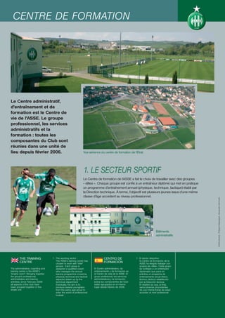 CENTRE DE FORMATION




Le Centre administratif,
d'entraînement et de
formation est le Centre de
vie de l'ASSE. Le groupe
professionnel, les services
administratifs et la
formation : toutes les
composantes du Club sont
réunies dans une unité de
lieu depuis février 2006.                                         Vue aérienne du centre de formation de l’Étrat.




                                                                  1. LE SECTEUR SPORTIF
                                                                  Le Centre de formation de l’ASSE a fait le choix de travailler avec des groupes
                                                                  « élites ». Chaque groupe est confié à un entraîneur diplômé qui met en pratique
                                                                  un programme d’entraînement annuel (physique, technique, tactique) établi par
                                                                  la Direction technique. À terme, l’objectif est plusieurs jeunes issus d’une même
                                                                  classe d’âge accèdent au niveau professionnel.




                                                                                                                                                      Crédit photos : Philippe Masseguin, Alexandre Vermorel.




                                                                                                                               Bâtiments
                                                                                                                               administratifs




        THE TRAINING               1 - The sporting sector :                      CENTRO DE                  1 - El sector deportivo
                                       The ASSE's training centre has                                            El Centro de formación de la
        CENTRE                         chosen to work with "elite"
                                                                                  FORMACIÓN                      ASSE ha elegido trabajar con
                                       groups. Each group is                                                     grupos de «élite». Cada grupo
The administrative, coaching and       assigned a qualified coach         El Centro administrativo, de           es confiado a un entrenador
training centre is the ASSE's          who manages the annual             entrenamiento y de formación es        diplomado que pone en
"engine room". Bringing together       training programme (covering       el Centro de vida de la ASSE. El       práctica un programa de
the group's professional,              physical, technical and tactical   grupo profesional, los servicios       entrenamiento anual (físico,
administrative and training            aspects) drawn up by the           administrativos y la formación:        técnico, táctico) establecido
activities, since February 2006        technical department.              todos los componentes del Club         por la Dirección técnica.
all aspects of the club have           Eventually, the aim is to          están agrupados en el mismo            El objetivo es que, al final,
been grouped together in this          produce several youngsters         lugar desde febrero de 2006.           varios jóvenes procedentes
single unit.                           from the same age group to                                                de una misma franja de edad
                                       enter the world of professional                                           accedan al nivel profesional.
                                       football.
 