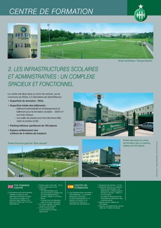 CENTRE DE FORMATION




                                                                                                                                                  Terrain synthétique “Georges Bereta”.



2. LES INFRASTRUCTURES SCOLAIRES
ET ADMINISTRATIVES : UN COMPLEXE
SPACIEUX ET FONCTIONNEL
Le centre est situé dans un écrin de verdure, sur la
commune de l’Etrat, à 5 kilomètres de Saint-Étienne.
• Superficie du domaine : 15Ha.
• Superficie totale des bâtiments :
      - bâtiment administratif et d’hébergement et
        bâtiment pour la formation scolaire : 5800 m2
        sur trois niveaux
      - une salle de presse pour les interviews télé,
        radio et presse écrite.
• Parking intérieur gardienné de 120 places
• Espace entièrement clos
  (clôture de 2 mètres de hauteur)

                                                                                                                                                         Entrée sécurisée du centre




                                                                                                                                                                                          Crédit photos : Philippe Masseguin, Alexandre Vermorel.
Terrain d’honneur gazonné “Aimé Jacquet”.                                                                                                                de formation avec un parking
                                                                                                                                                         intérieur de 120 places.




         THE TRAINING                    • Surface area of the site : 15 ha.            CENTRO DE                    • Superficie del dominio : 15 Ha.
                                         • Total surface area of the                                                 • Superficie total de los edificios :
         CENTRE                            buildings :
                                                                                        FORMACIÓN                       - edificio administrativo y de
                                            - The administrative and                                                      alojamiento, y edificio para la
2. Educational and administrative             accommodation building and       2. Las infraestructuras escolares y        formación escolar : 5.800 m2
   facilities: a spacious and                 the educational/training            administrativas : un complejo           en tres niveles
   extremely functional complex.              building : 5800 m2 on three         espacioso y funcional                 - una sala de prensa para las
   The centre is located in an                floors.                             El centro está situado en un            entrevistas de televisión, radio
   attractive leafy setting in the          - A press room for television,        espacio de verdor, en el                y prensa escrita.
   district of l’Etrat, just 5 km from        radio and press interviews.         municipio de l’Etrat, a 5          • Parking interior vigilado de
   Saint-Étienne.                        • An indoor warden controlled            kilómetros de Saint-Étienne.         120 plazas
                                           car park (120 spaces).                                                    • Espacio completamente cerrado
                                         • A fully enclosed site                                                       (valla de 2 metros de altura)
                                           (surrounded by 2-metre
                                           high fence).
 